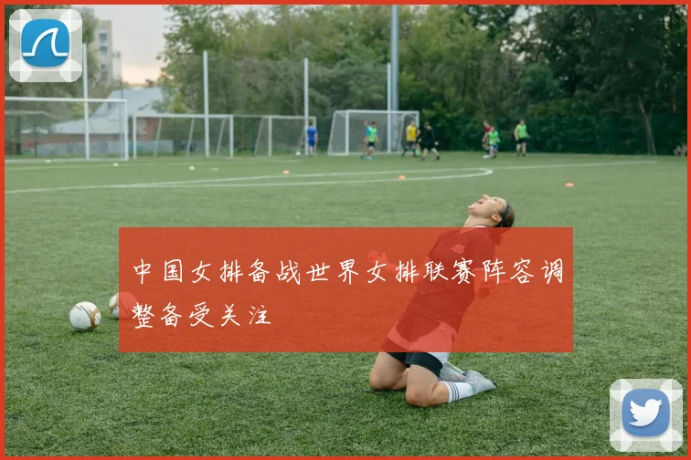 中国女排备战世界女排联赛阵容调整备受关注
