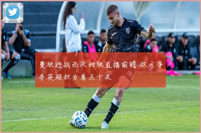 曼联迎战西汉姆联直播前瞻 双方争夺英超积分看点十足