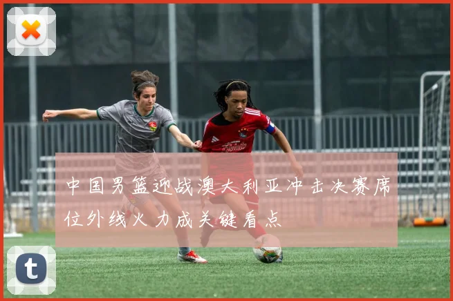 中国男篮迎战澳大利亚冲击决赛席位外线火力成关键看点