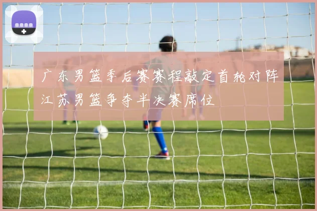 广东男篮季后赛赛程敲定首轮对阵江苏男篮争夺半决赛席位