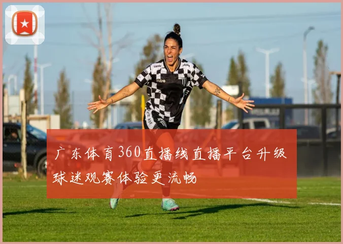 广东体育360直播线直播平台升级 球迷观赛体验更流畅