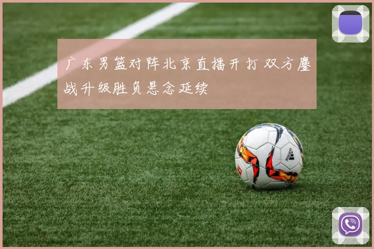 广东男篮对阵北京直播开打 双方鏖战升级胜负悬念延续