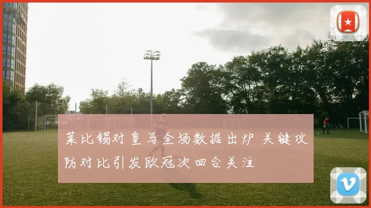 莱比锡对皇马全场数据出炉 关键攻防对比引发欧冠次回合关注