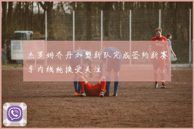 杰罗姆乔丹加盟新队完成签约新赛季内线轮换受关注