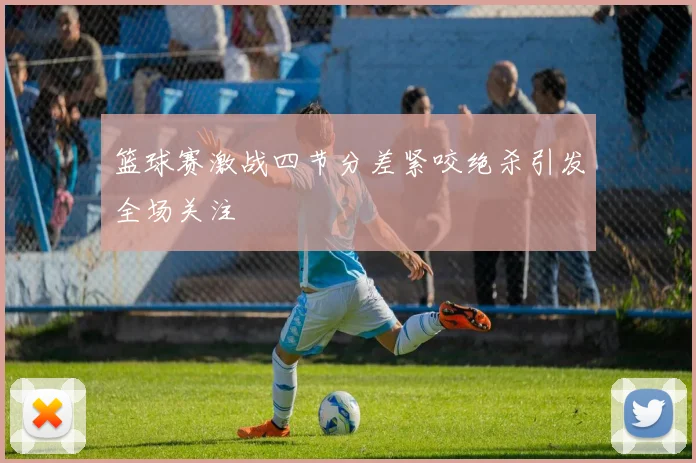 篮球赛激战四节分差紧咬绝杀引发全场关注
