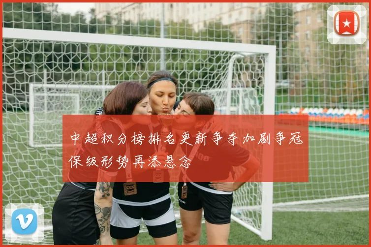 中超积分榜排名更新争夺加剧争冠保级形势再添悬念