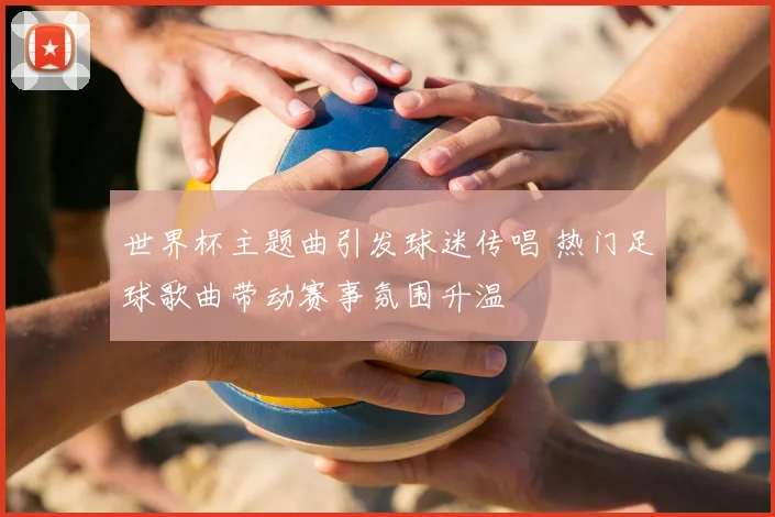 世界杯主题曲引发球迷传唱 热门足球歌曲带动赛事氛围升温