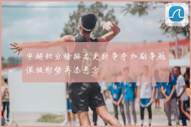 中超积分榜排名更新争夺加剧争冠保级形势再添悬念