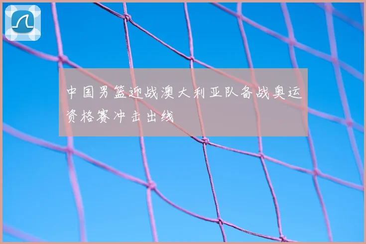 中国男篮迎战澳大利亚队备战奥运资格赛冲击出线