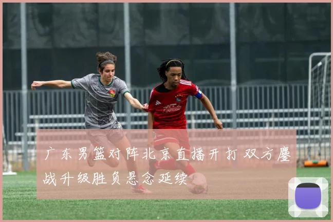广东男篮对阵北京直播开打 双方鏖战升级胜负悬念延续