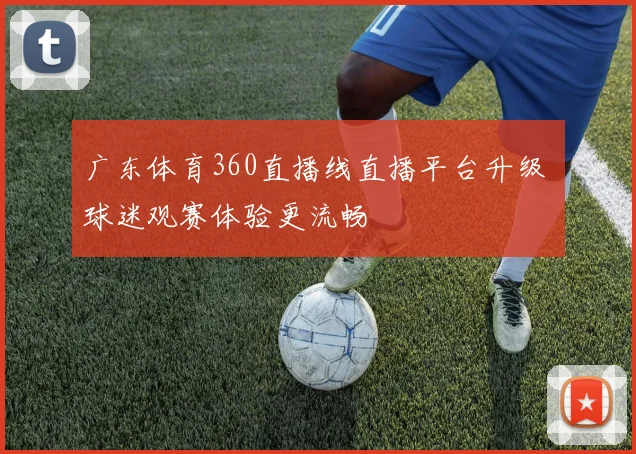 广东体育360直播线直播平台升级 球迷观赛体验更流畅