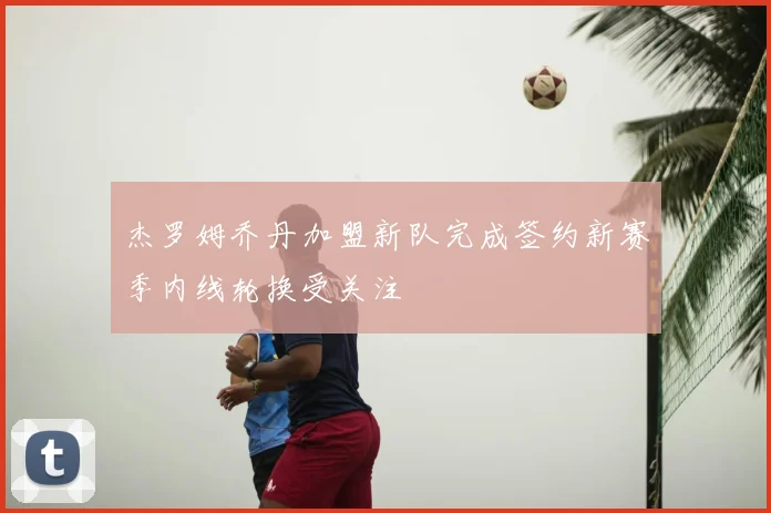 杰罗姆乔丹加盟新队完成签约新赛季内线轮换受关注