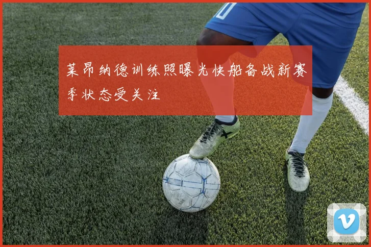 莱昂纳德训练照曝光快船备战新赛季状态受关注