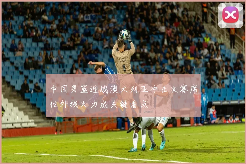 中国男篮迎战澳大利亚冲击决赛席位外线火力成关键看点