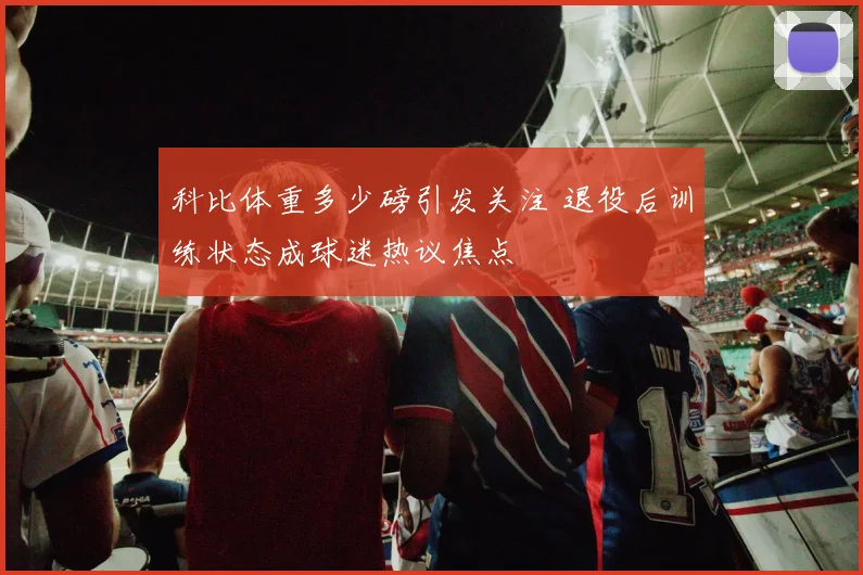 科比体重多少磅引发关注 退役后训练状态成球迷热议焦点