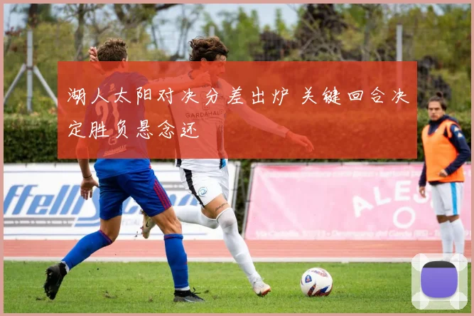湖人太阳对决分差出炉 关键回合决定胜负悬念还