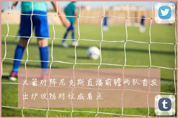 火箭对阵尼克斯直播前瞻两队首发出炉攻防对位成看点